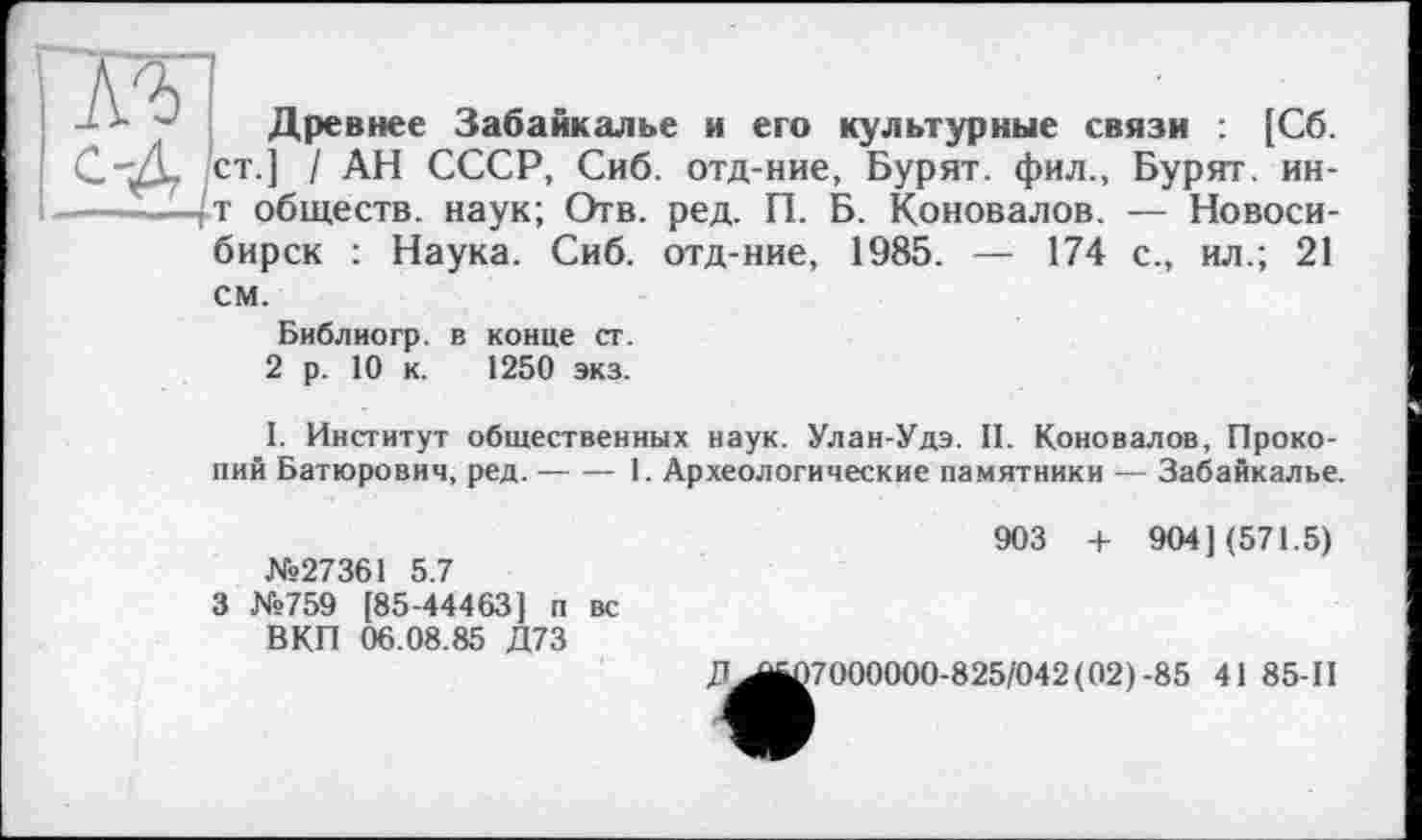 ﻿Древнее Забайкалье и его культурные связи : [Сб.
.] / АН СССР, Сиб. отд-ние, Бурят, фил., Бурят, ин-обществ. наук; Отв. ред. П. Б. Коновалов. — Новосибирск : Наука. Сиб. отд-ние, 1985. — 174 с., ил.; 21
см.
Библиогр. в конце ст.
2 р. 10 к. 1250 экз.
I. Институт общественных наук. Улан-Удэ. II. Коновалов, Прокопий Батюрович, ред.----1. Археологические памятники — Забайкалье.
903 + 904] (571.5)
№27361 5.7
3 №759 [85-44463] п вс
ВКП 06.08.85 Д73
7^^7000000-825/042(02) -85 41 85-II